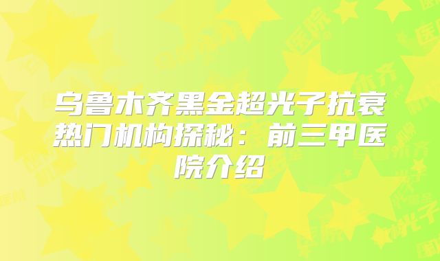 乌鲁木齐黑金超光子抗衰热门机构探秘：前三甲医院介绍