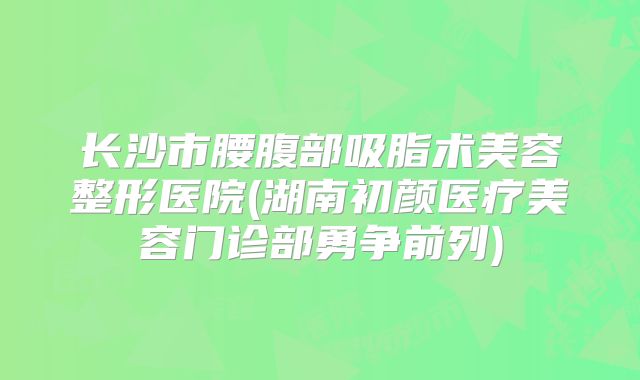 长沙市腰腹部吸脂术美容整形医院(湖南初颜医疗美容门诊部勇争前列)