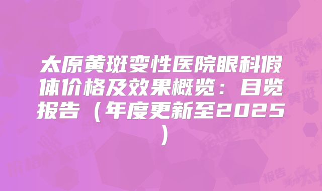 太原黄斑变性医院眼科假体价格及效果概览：目览报告（年度更新至2025）