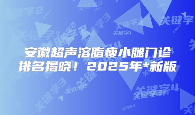 安徽超声溶脂瘦小腿门诊排名揭晓！2025年*新版