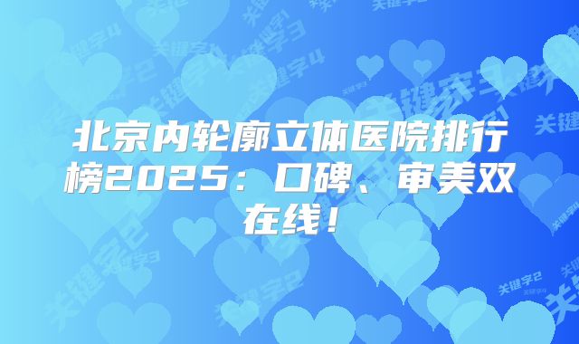 北京内轮廓立体医院排行榜2025：口碑、审美双在线！