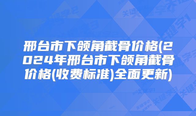邢台市下颌角截骨价格(2024年邢台市下颌角截骨价格(收费标准)全面更新)