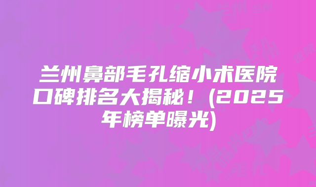 兰州鼻部毛孔缩小术医院口碑排名大揭秘！(2025年榜单曝光)