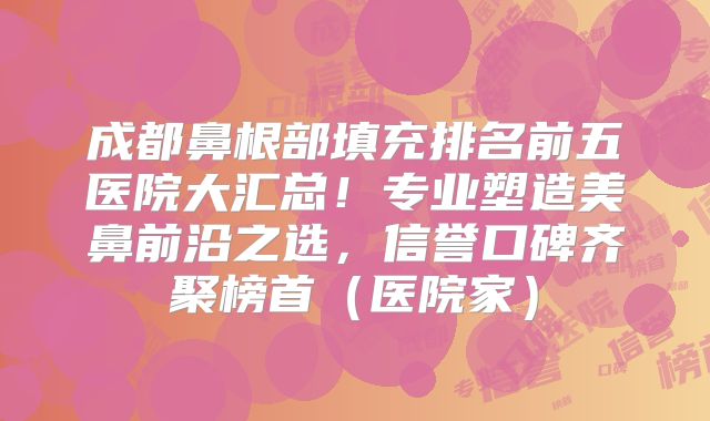成都鼻根部填充排名前五医院大汇总！专业塑造美鼻前沿之选，信誉口碑齐聚榜首（医院家）