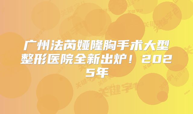 广州法芮娅隆胸手术大型整形医院全新出炉！2025年