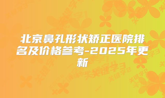 北京鼻孔形状矫正医院排名及价格参考-2025年更新