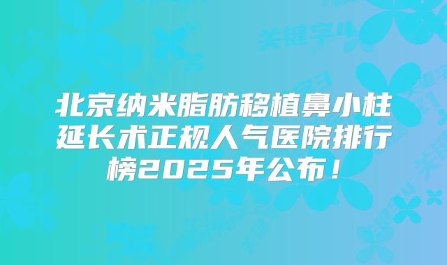 北京纳米脂肪移植鼻小柱延长术正规人气医院排行榜2025年公布！