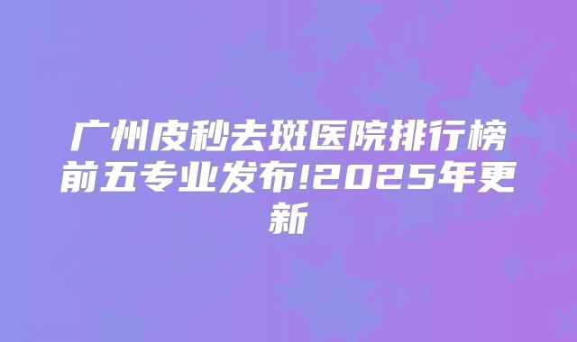 广州皮秒去斑医院排行榜前五专业发布!2025年更新