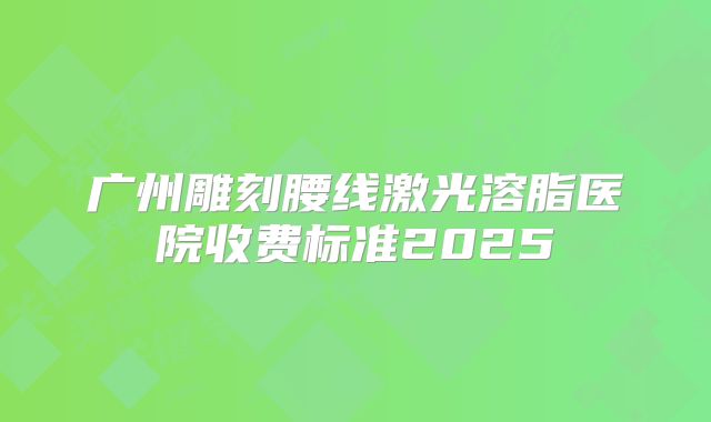 广州雕刻腰线激光溶脂医院收费标准2025
