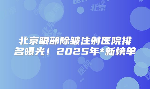 北京眼部除皱注射医院排名曝光！2025年*新榜单