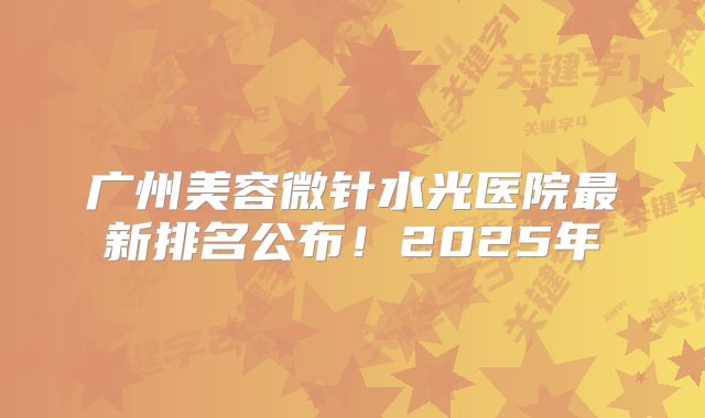广州美容微针水光医院最新排名公布！2025年