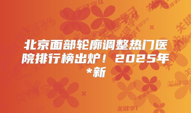 北京面部轮廓调整热门医院排行榜出炉！2025年*新