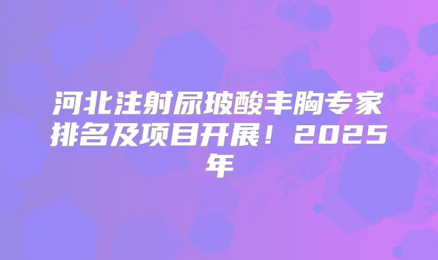 河北注射尿玻酸丰胸专家排名及项目开展！2025年