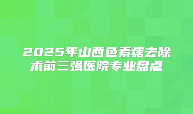 2025年山西色素痣去除术前三强医院专业盘点