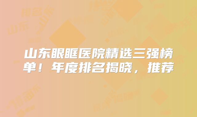 山东眼眶医院精选三强榜单！年度排名揭晓，推荐