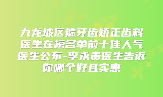 九龙坡区箍牙齿矫正齿科医生在榜名单前十佳人气医生公布-李永贵医生告诉你哪个好且实惠