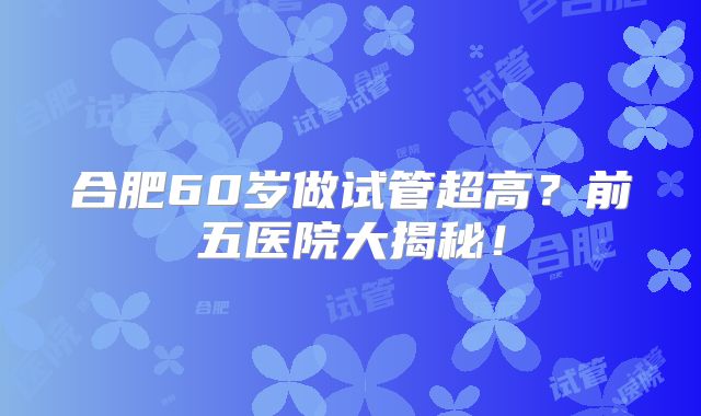 合肥60岁做试管超高？前五医院大揭秘！