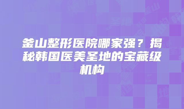 釜山整形医院哪家强？揭秘韩国医美圣地的宝藏级机构