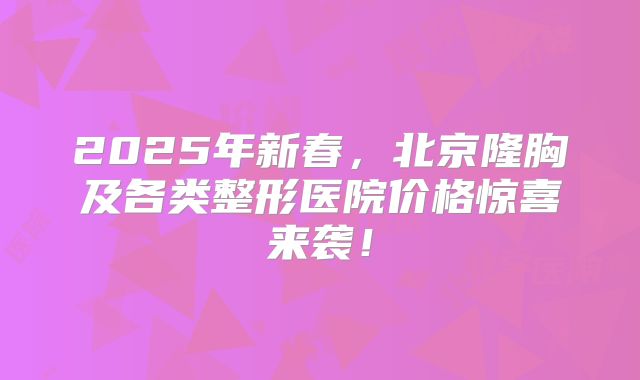 2025年新春，北京隆胸及各类整形医院价格惊喜来袭！