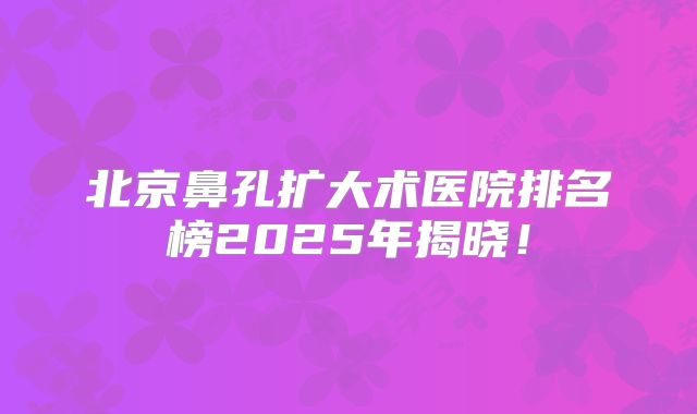 北京鼻孔扩大术医院排名榜2025年揭晓！