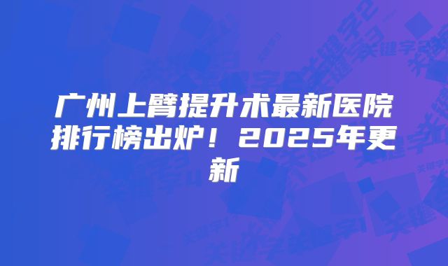 广州上臂提升术最新医院排行榜出炉！2025年更新