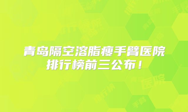 青岛隔空溶脂瘦手臂医院排行榜前三公布！