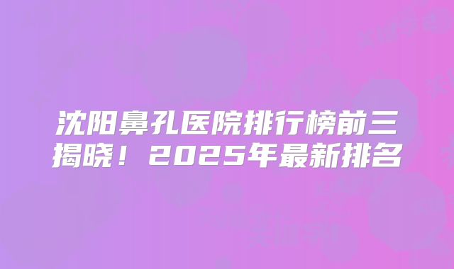 沈阳鼻孔医院排行榜前三揭晓！2025年最新排名