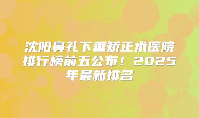 沈阳鼻孔下垂矫正术医院排行榜前五公布！2025年最新排名