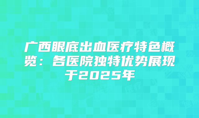 广西眼底出血医疗特色概览：各医院独特优势展现于2025年