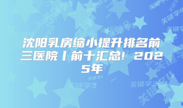 沈阳乳房缩小提升排名前三医院丨前十汇总! 2025年