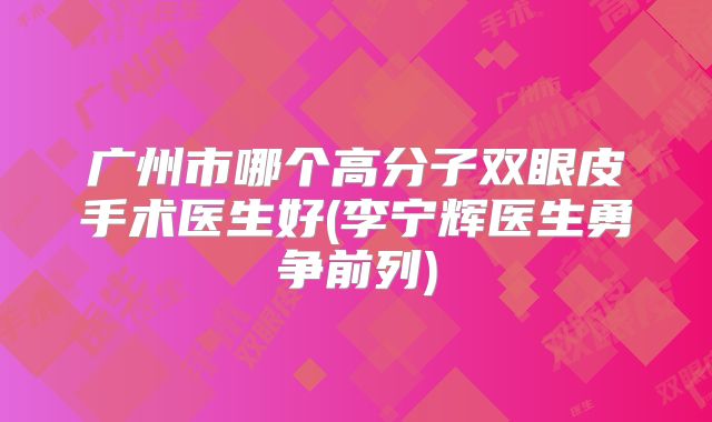 广州市哪个高分子双眼皮手术医生好(李宁辉医生勇争前列)