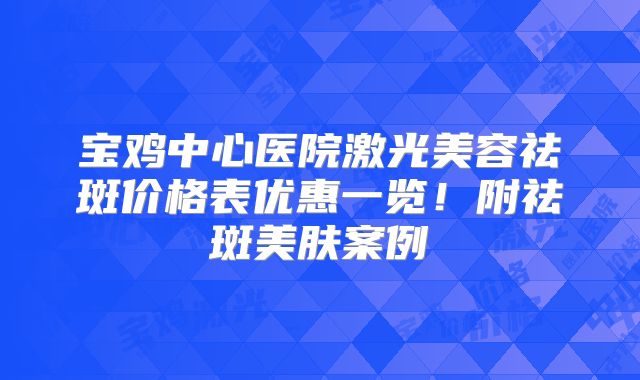 宝鸡中心医院激光美容祛斑价格表优惠一览！附祛斑美肤案例