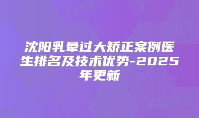 沈阳乳晕过大矫正案例医生排名及技术优势-2025年更新
