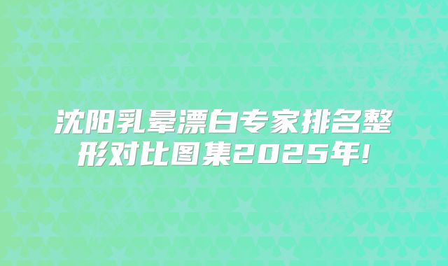 沈阳乳晕漂白专家排名整形对比图集2025年!