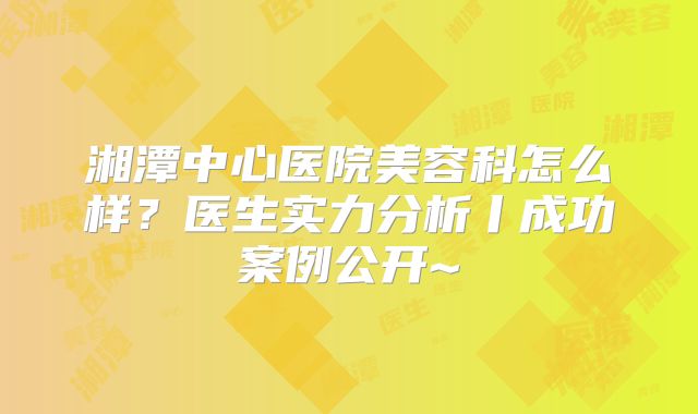 湘潭中心医院美容科怎么样？医生实力分析丨成功案例公开~