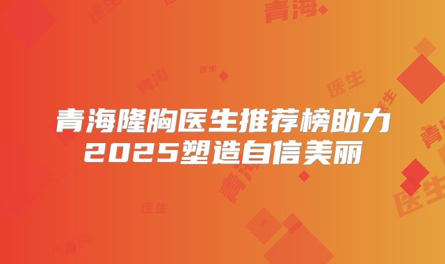 青海隆胸医生推荐榜助力2025塑造自信美丽