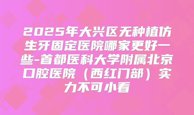 2025年大兴区无种植仿生牙固定医院哪家更好一些-首都医科大学附属北京口腔医院（西红门部）实力不可小看