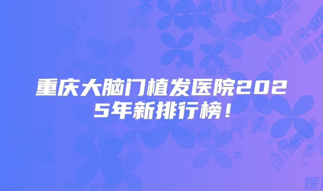 重庆大脑门植发医院2025年新排行榜！