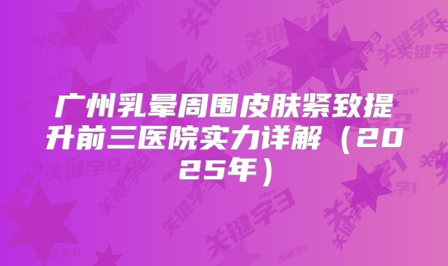 广州乳晕周围皮肤紧致提升前三医院实力详解（2025年）