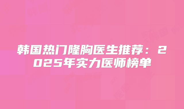 韩国热门隆胸医生推荐：2025年实力医师榜单