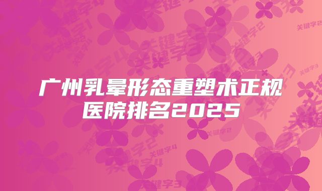 广州乳晕形态重塑术正规医院排名2025