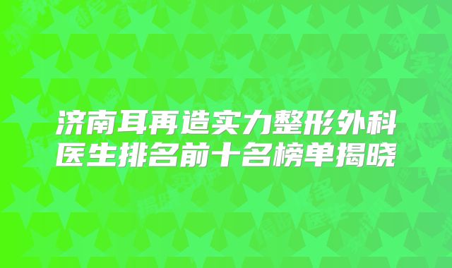 济南耳再造实力整形外科医生排名前十名榜单揭晓