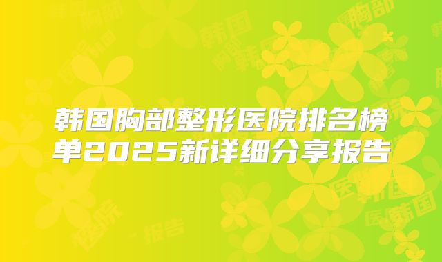 韩国胸部整形医院排名榜单2025新详细分享报告