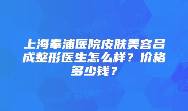 上海奉浦医院皮肤美容吕成整形医生怎么样？价格多少钱？