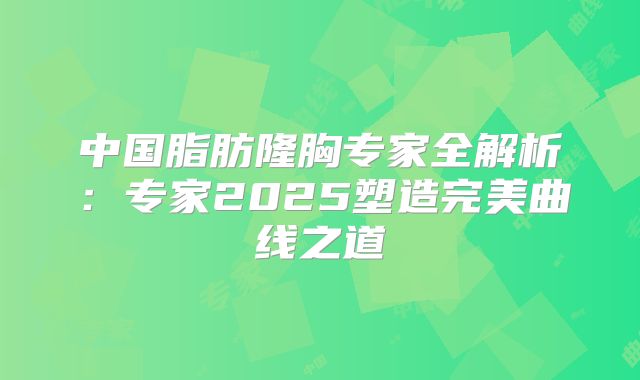 中国脂肪隆胸专家全解析：专家2025塑造完美曲线之道