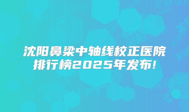 沈阳鼻梁中轴线校正医院排行榜2025年发布!