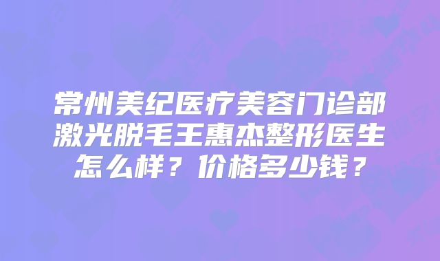 常州美纪医疗美容门诊部激光脱毛王惠杰整形医生怎么样？价格多少钱？