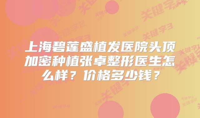 上海碧莲盛植发医院头顶加密种植张卓整形医生怎么样？价格多少钱？