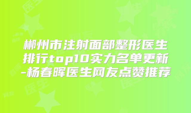 郴州市注射面部整形医生排行top10实力名单更新-杨春晖医生网友点赞推荐