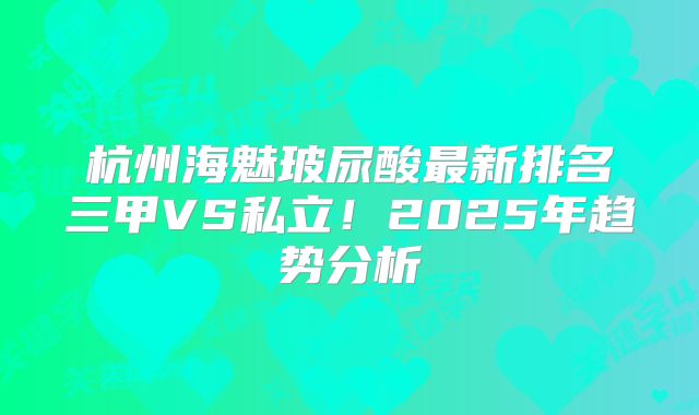 杭州海魅玻尿酸最新排名三甲VS私立！2025年趋势分析